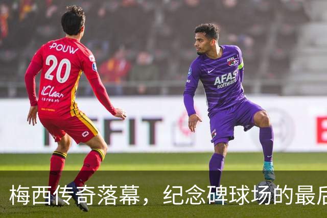 梅西传奇落幕，纪念碑球场的最后一舞