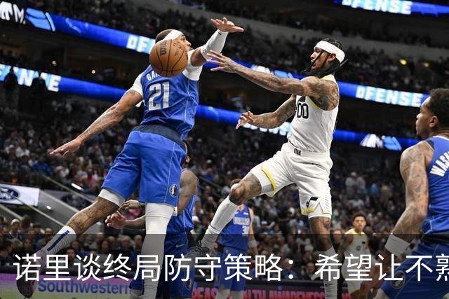 诺里谈终局防守策略：希望让不熟悉的球员出手